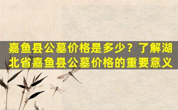 嘉鱼县公墓价格是多少？了解湖北省嘉鱼县公墓价格的重要意义