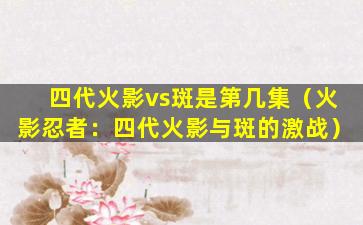 四代火影vs斑是第几集（火影忍者：四代火影与斑的激战）
