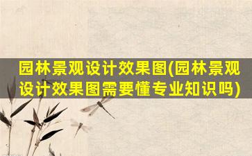 园林景观设计效果图(园林景观设计效果图需要懂专业知识吗)