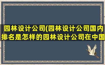 园林设计公司(园林设计公司国内排名是怎样的园林设计公司在中国哪家最好)