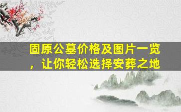 固原公墓价格及图片一览，让你轻松选择安葬之地