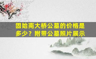 固始南大桥公墓的价格是多少？附带公墓照片展示
