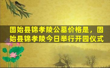 固始县锦孝陵公墓价格是，固始县锦孝陵今日举行开园仪式
