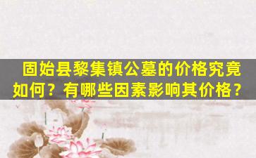 固始县黎集镇公墓的价格究竟如何？有哪些因素影响其价格？