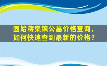固始蒋集镇公墓价格查询，如何快速查到最新的价格？