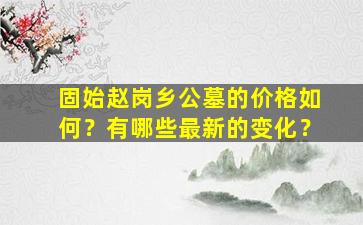 固始赵岗乡公墓的价格如何？有哪些最新的变化？
