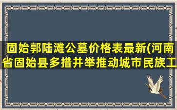 固始郭陆滩公墓价格表最新(河南省固始县多措并举推动城市民族工作再上新台阶)
