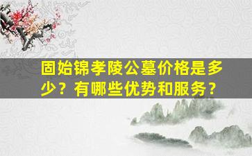 固始锦孝陵公墓价格是多少？有哪些优势和服务？