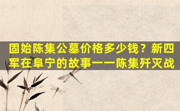 固始陈集公墓价格多少钱？新四军在阜宁的故事一一陈集歼灭战