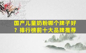 国产儿童奶粉哪个牌子好？排行榜前十大品牌推荐