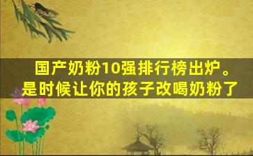 国产奶粉10强排行榜出炉。是时候让你的孩子改喝奶粉了