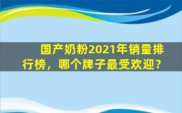 国产奶粉2021年销量排行榜，哪个牌子最受欢迎？
