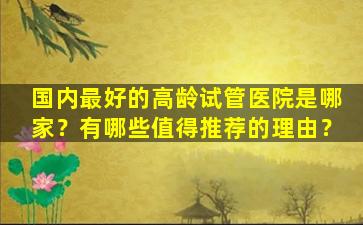 国内最好的高龄试管医院是哪家？有哪些值得推荐的理由？