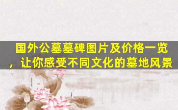 国外公墓墓碑图片及价格一览，让你感受不同文化的墓地风景