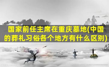 国家前任主席在重庆墓地(中国的葬礼习俗各个地方有什么区别)