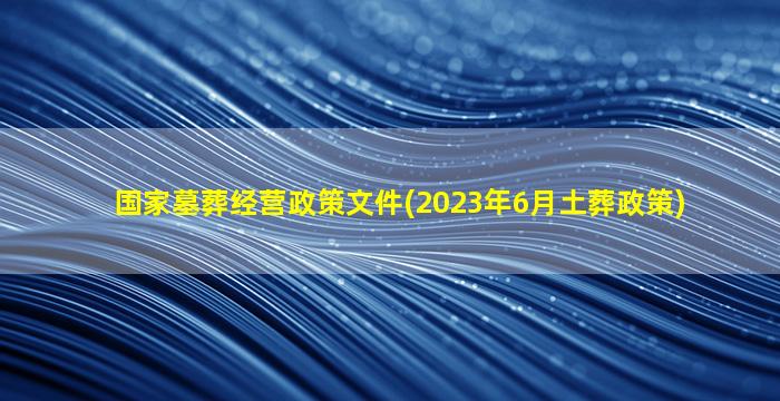 国家墓葬经营政策文件(2023年6月土葬政策)