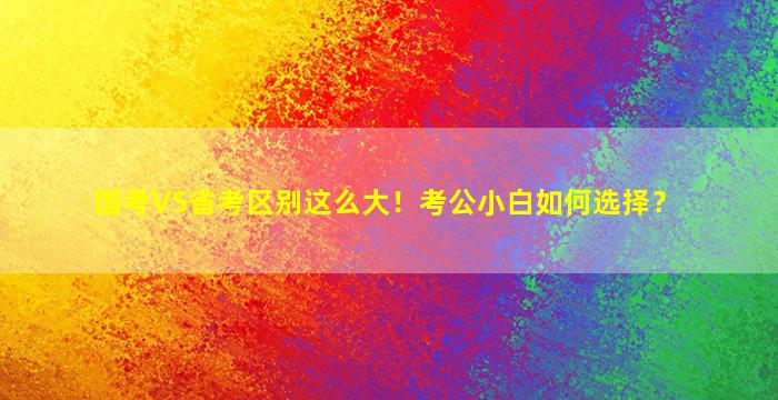 国考VS省考区别这么大！考公小白如何选择？