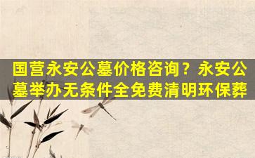 国营永安公墓价格咨询？永安公墓举办无条件全免费清明环保葬