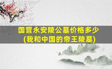 国营永安陵公墓价格多少(我和中国的帝王陵墓)