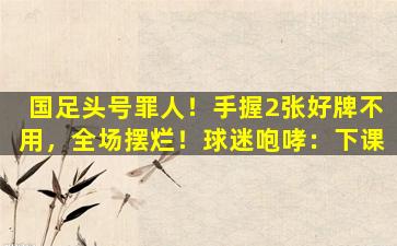 国足头号罪人！手握2张好牌不用，全场摆烂！球迷咆哮：下课