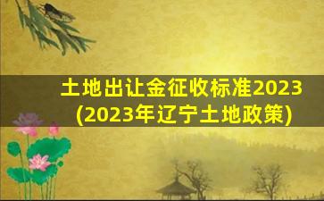 土地出让金征收标准2023(2023年辽宁土地政策)