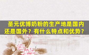 圣元优博奶粉的生产地是国内还是国外？有什么特点和优势？