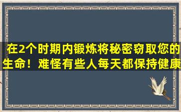 在2个时期内锻炼将秘密窃取您的生命！难怪有些人每天都保持健康的生活很短