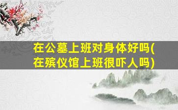 在公墓上班对身体好吗(在殡仪馆上班很吓人吗)