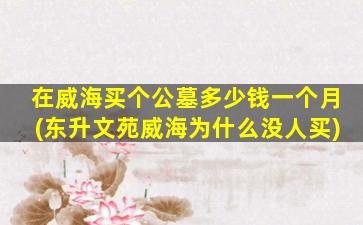 在威海买个公墓多少钱一个月(东升文苑威海为什么没人买)
