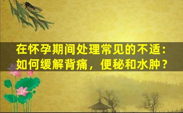 在怀孕期间处理常见的不适：如何缓解背痛，便秘和水肿？