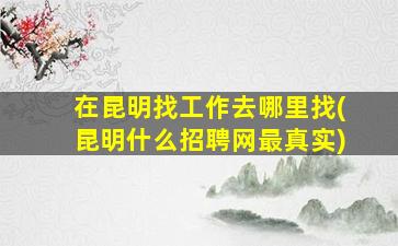 在昆明找工作去哪里找(昆明什么招聘网最真实)