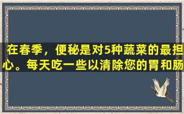在春季，便秘是对5种蔬菜的最担心。每天吃一些以清除您的胃和肠，您的胃将不再肿。