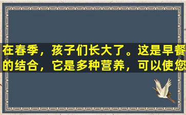 在春季，孩子们长大了。这是早餐的结合，它是多种营养，可以使您感到舒适并且身体良好。