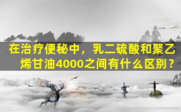 在治疗便秘中，乳二硫酸和聚乙烯甘油4000之间有什么区别？