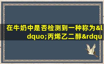 在牛奶中是否检测到一种称为“丙烯乙二醇”的成分？这到底是什么？你还能喝吗