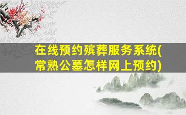 在线预约殡葬服务系统(常熟公墓怎样网上预约)