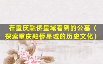 在重庆融侨星域看到的公墓（探索重庆融侨星域的历史文化）