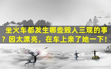 坐火车都发生哪些毁人三观的事？因太漂亮，在车上亲了她一下！