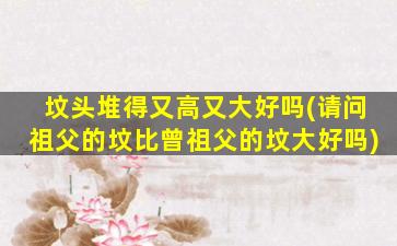 坟头堆得又高又大好吗(请问祖父的坟比曾祖父的坟大好吗)