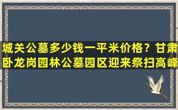 城关公墓多少钱一平米价格？甘肃卧龙岗园林公墓园区迎来祭扫高峰
