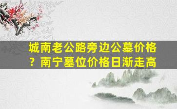 城南老公路旁边公墓价格？南宁墓位价格日渐走高