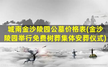 城南金沙陵园公墓价格表(金沙陵园举行免费树葬集体安葬仪式)
