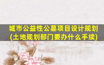 城市公益性公墓项目设计规划(土地规划部门要办什么手续)