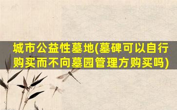 城市公益性墓地(墓碑可以自行购买而不向墓园管理方购买吗)