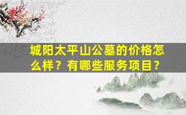 城阳太平山公墓的价格怎么样？有哪些服务项目？