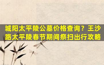 城阳太平陵公墓价格查询？王沙路太平陵春节期间祭扫出行攻略