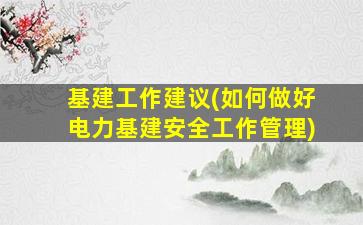 基建工作建议(如何做好电力基建安全工作管理)