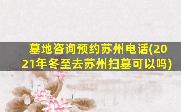 墓地咨询预约苏州电话(2021年冬至去苏州扫墓可以吗)