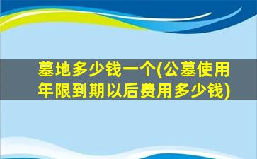 墓地多少钱一个(公墓使用年限到期以后费用多少钱)