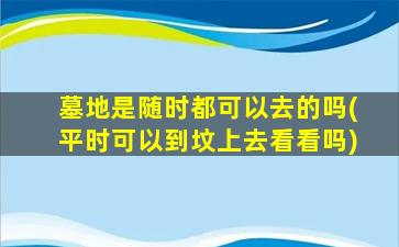 墓地是随时都可以去的吗(平时可以到坟上去看看吗)